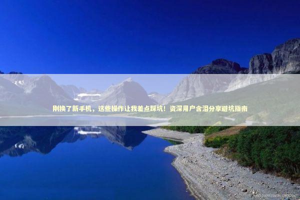 刚换了新手机,这些操作让我差点踩坑!资深用户含泪分享避坑指南 刚换了新手机,这些操作让我差点踩坑!资深用户含泪分享避坑指南 IT技术